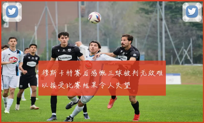 穆斯卡特赛后感慨三球被判无效难以接受比赛结果令人失望