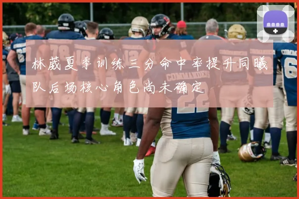 林葳夏季训练三分命中率提升同曦队后场核心角色尚未确定