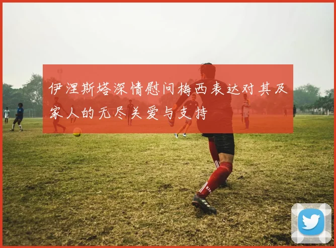 伊涅斯塔深情慰问梅西表达对其及家人的无尽关爱与支持
