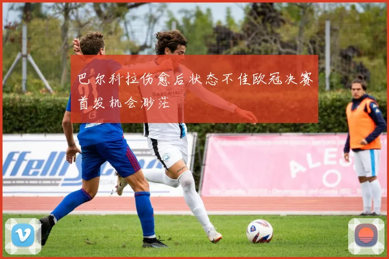 巴尔科拉伤愈后状态不佳欧冠决赛首发机会渺茫