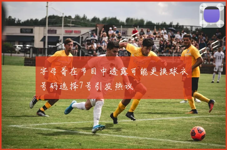 字母哥在节目中透露可能更换球衣号码选择7号引发热议