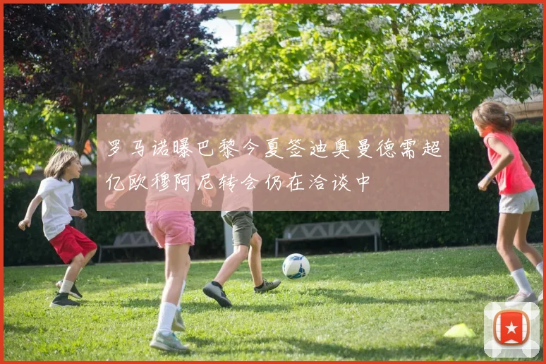 罗马诺曝巴黎今夏签迪奥曼德需超亿欧穆阿尼转会仍在洽谈中