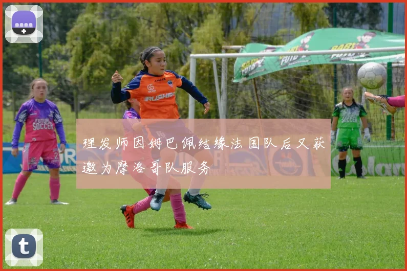 理发师因姆巴佩结缘法国队后又获邀为摩洛哥队服务