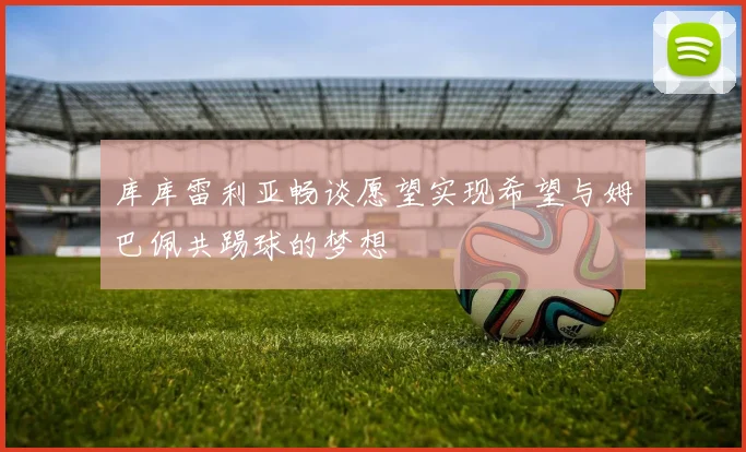 库库雷利亚畅谈愿望实现希望与姆巴佩共踢球的梦想