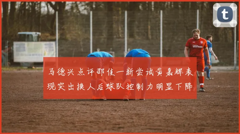 马德兴点评邵佳一新尝试黄嘉辉表现突出换人后球队控制力明显下降
