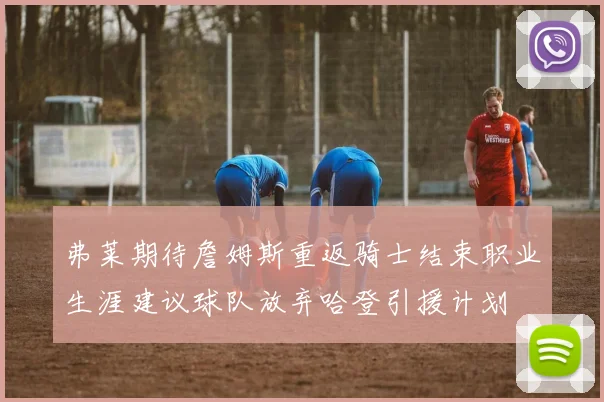 弗莱期待詹姆斯重返骑士结束职业生涯建议球队放弃哈登引援计划