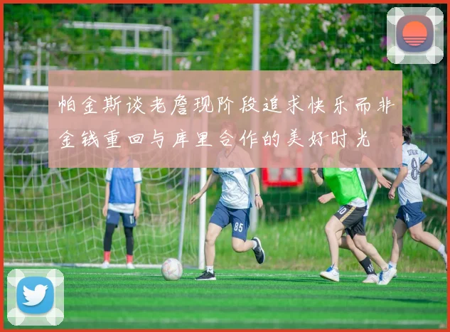 帕金斯谈老詹现阶段追求快乐而非金钱重回与库里合作的美好时光