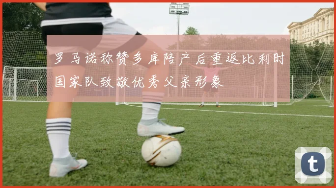 罗马诺称赞多库陪产后重返比利时国家队致敬优秀父亲形象