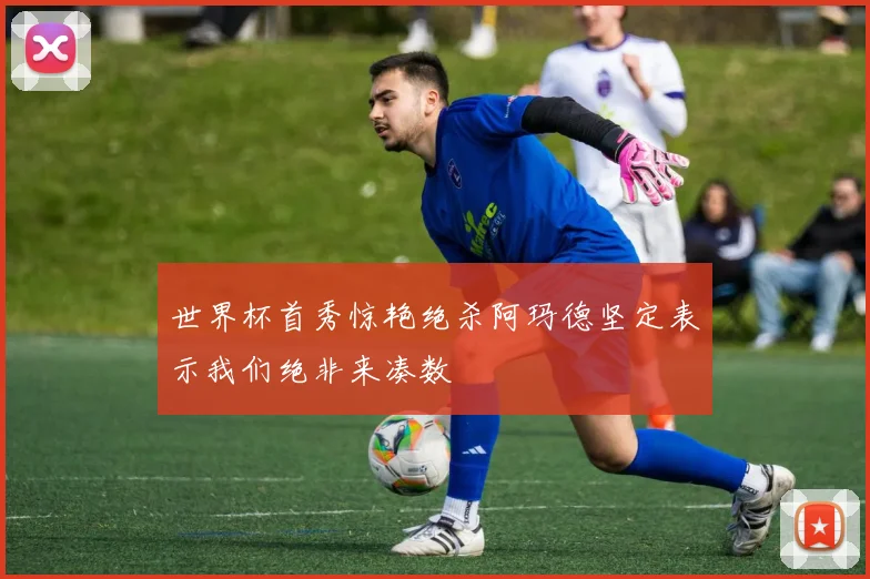 世界杯首秀惊艳绝杀阿玛德坚定表示我们绝非来凑数