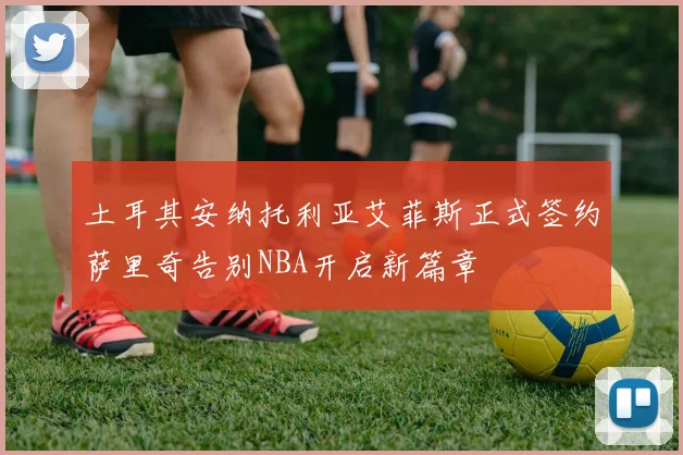 土耳其安纳托利亚艾菲斯正式签约萨里奇告别NBA开启新篇章