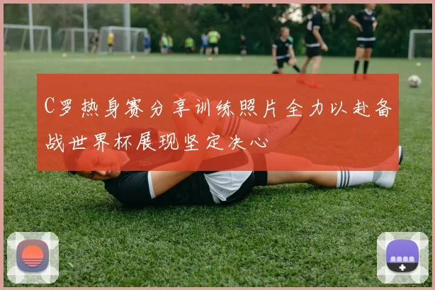 C罗热身赛分享训练照片全力以赴备战世界杯展现坚定决心