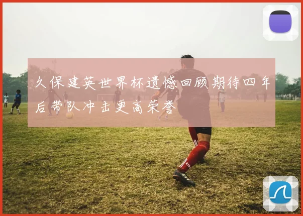 久保建英世界杯遗憾回顾期待四年后带队冲击更高荣誉