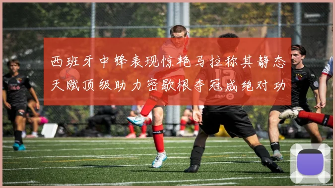 西班牙中锋表现惊艳马拉称其静态天赋顶级助力密歇根夺冠成绝对功臣