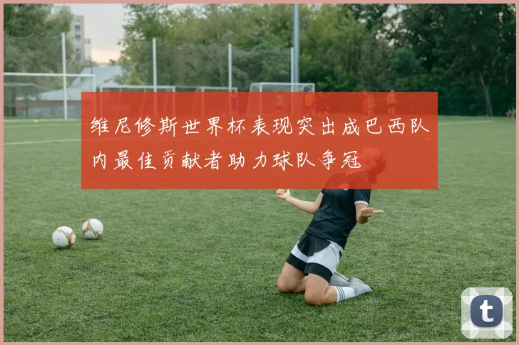 维尼修斯世界杯表现突出成巴西队内最佳贡献者助力球队争冠