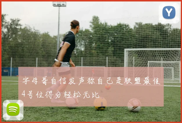 字母哥自信发声称自己是联盟最佳4号位得分轻松无比
