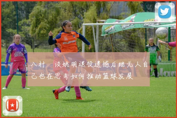 八村塁谈姚明退役遗憾后继无人自己也在思考如何推动篮球发展
