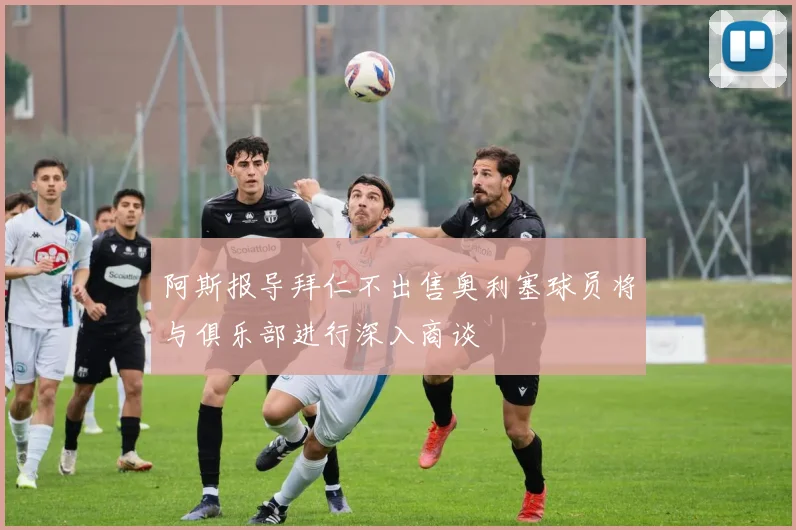 阿斯报导拜仁不出售奥利塞球员将与俱乐部进行深入商谈