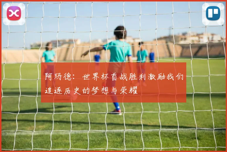 阿玛德：世界杯首战胜利激励我们追逐历史的梦想与荣耀