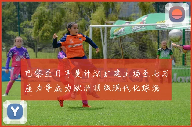 巴黎圣日耳曼计划扩建主场至七万座力争成为欧洲顶级现代化球场