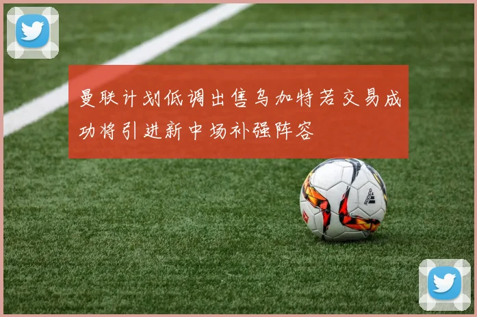 曼联计划低调出售乌加特若交易成功将引进新中场补强阵容