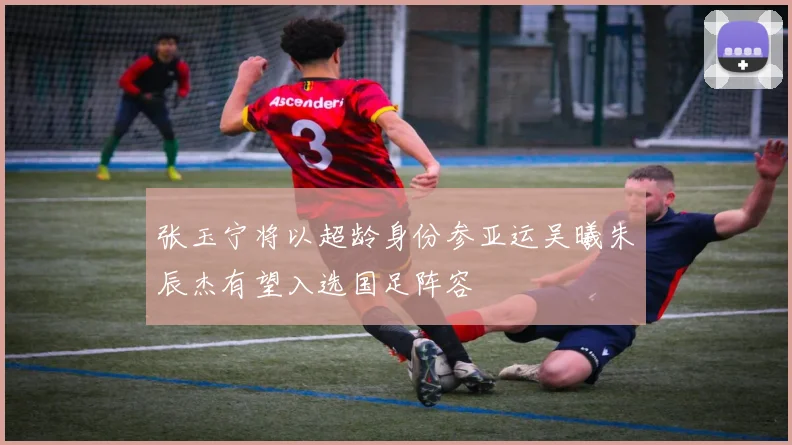 张玉宁将以超龄身份参亚运吴曦朱辰杰有望入选国足阵容