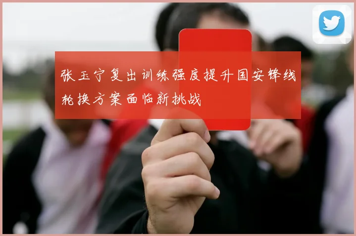 张玉宁复出训练强度提升国安锋线轮换方案面临新挑战
