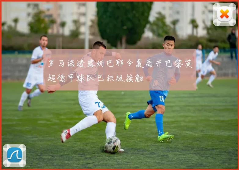 罗马诺透露姆巴耶今夏离开巴黎英超德甲球队已积极接触