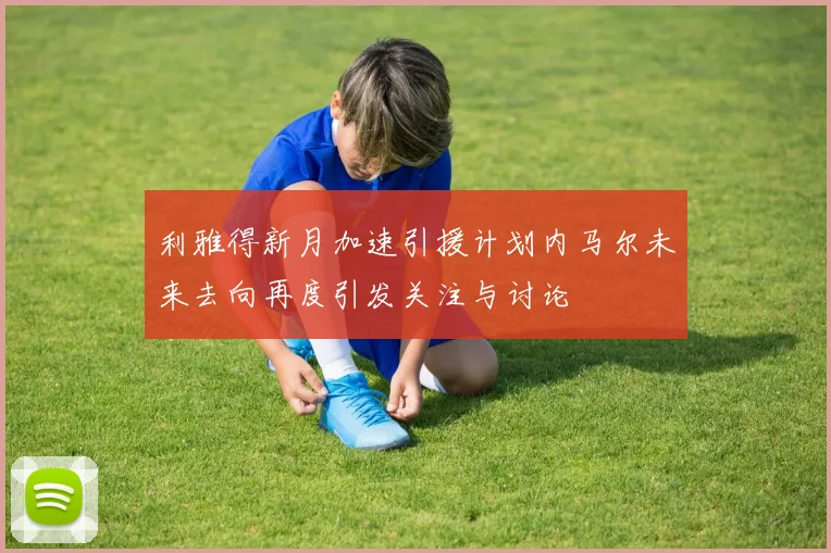 利雅得新月加速引援计划内马尔未来去向再度引发关注与讨论