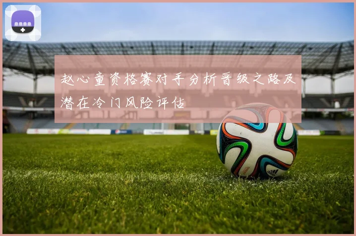 赵心童资格赛对手分析晋级之路及潜在冷门风险评估