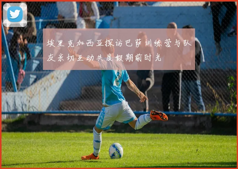 埃里克加西亚探访巴萨训练营与队友亲切互动共度假期前时光