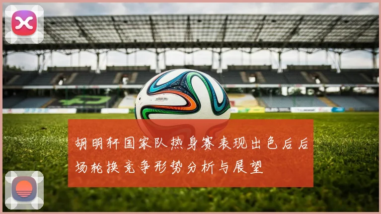 胡明轩国家队热身赛表现出色后后场轮换竞争形势分析与展望